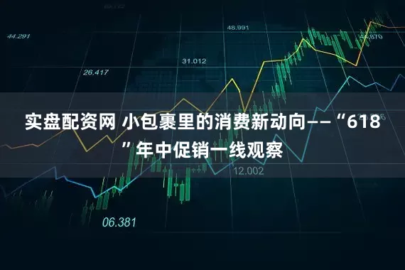 实盘配资网 小包裹里的消费新动向——“618”年中促销一线观察
