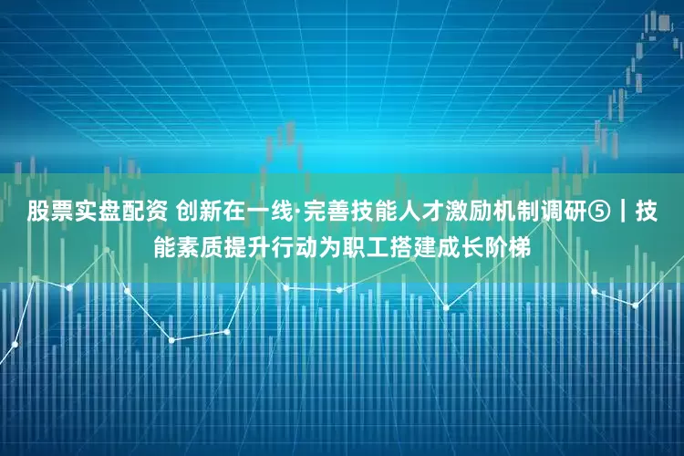 股票实盘配资 创新在一线·完善技能人才激励机制调研⑤｜技能素质提升行动为职工搭建成长阶梯