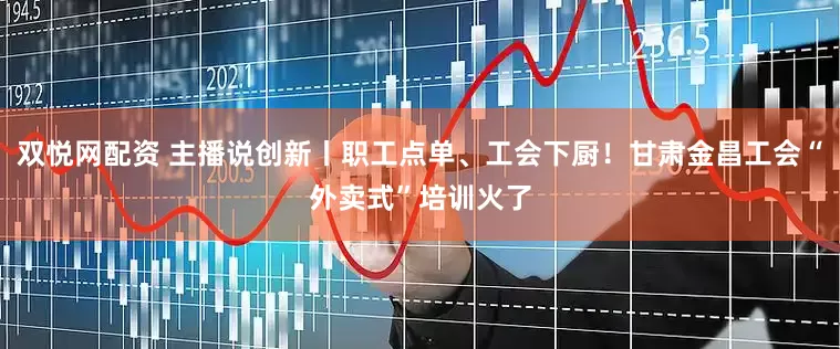 双悦网配资 主播说创新丨职工点单、工会下厨！甘肃金昌工会“外卖式”培训火了