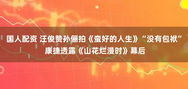 国人配资 汪俊赞孙俪拍《蛮好的人生》“没有包袱” 康捷透露《山花烂漫时》幕后