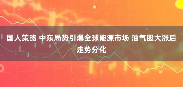 国人策略 中东局势引爆全球能源市场 油气股大涨后走势分化