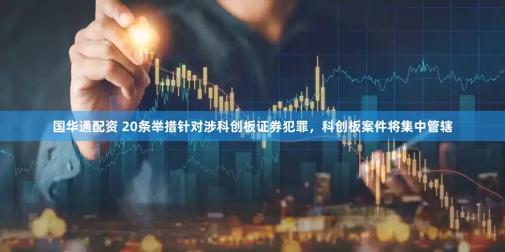国华通配资 20条举措针对涉科创板证券犯罪，科创板案件将集中管辖
