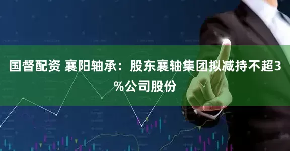 国督配资 襄阳轴承：股东襄轴集团拟减持不超3%公司股份