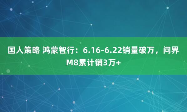 国人策略 鸿蒙智行：6.16-6.22销量破万，问界M8累计销3万+