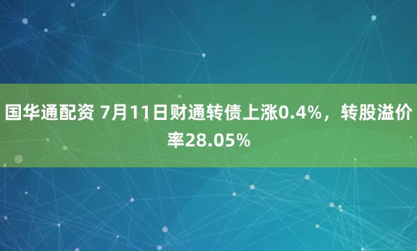 国华通配资 7月11日财通转债上涨0.4%，转股溢价率28.05%
