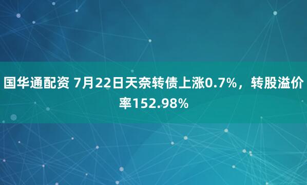 国华通配资 7月22日天奈转债上涨0.7%，转股溢价率152.98%