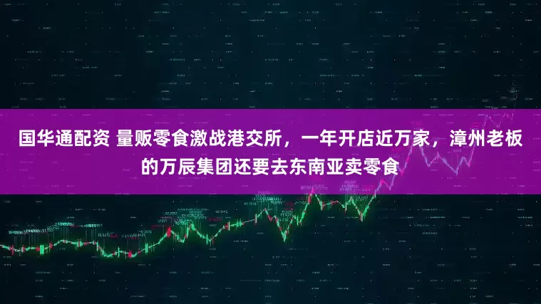 国华通配资 量贩零食激战港交所，一年开店近万家，漳州老板的万辰集团还要去东南亚卖零食