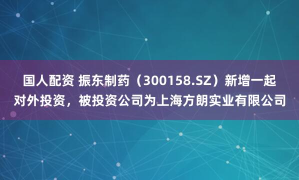 国人配资 振东制药（300158.SZ）新增一起对外投资，被投资公司为上海方朗实业有限公司