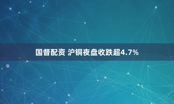 国督配资 沪铜夜盘收跌超4.7%