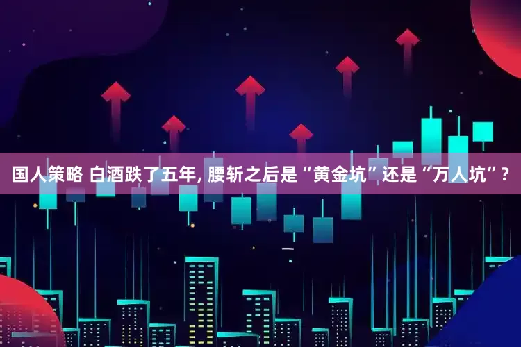 国人策略 白酒跌了五年, 腰斩之后是“黄金坑”还是“万人坑”?